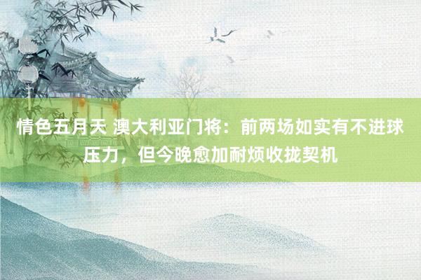 情色五月天 澳大利亚门将：前两场如实有不进球压力，但今晚愈加耐烦收拢契机