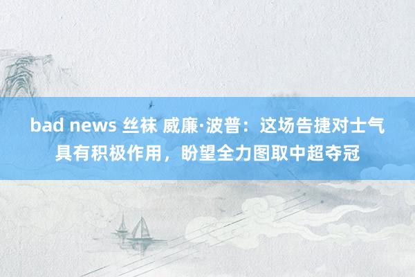 bad news 丝袜 威廉·波普：这场告捷对士气具有积极作用，盼望全力图取中超夺冠