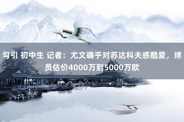 勾引 初中生 记者：尤文确乎对苏达科夫感酷爱，球员估价4000万到5000万欧